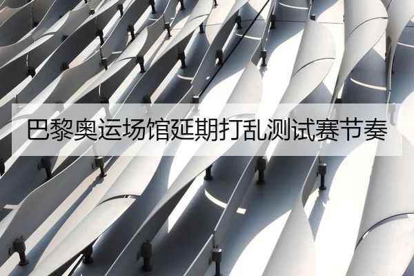 巴黎奥运场馆延期打乱测试赛节奏