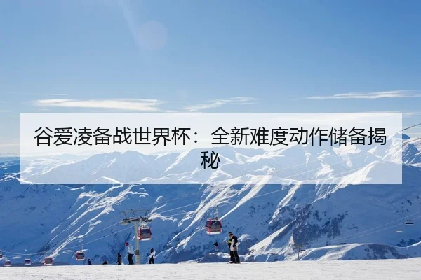 谷爱凌备战世界杯：全新难度动作储备揭秘