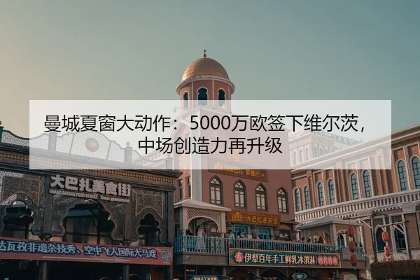 曼城夏窗大动作：5000万欧签下维尔茨，中场创造力再升级