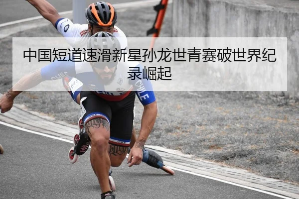 中国短道速滑新星孙龙世青赛破世界纪录崛起