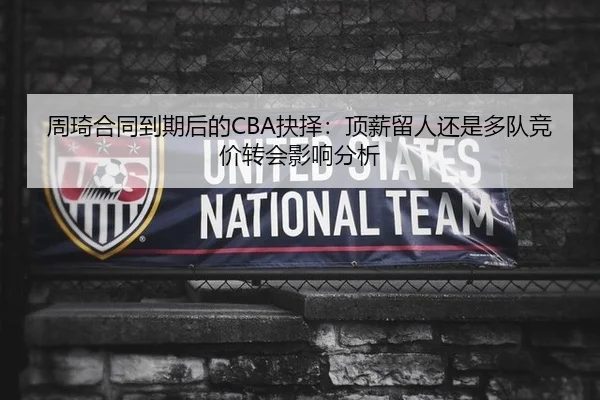 周琦合同到期后的CBA抉择：顶薪留人还是多队竞价转会影响分析