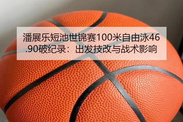 潘展乐短池世锦赛100米自由泳46.90破纪录：出发技改与战术影响