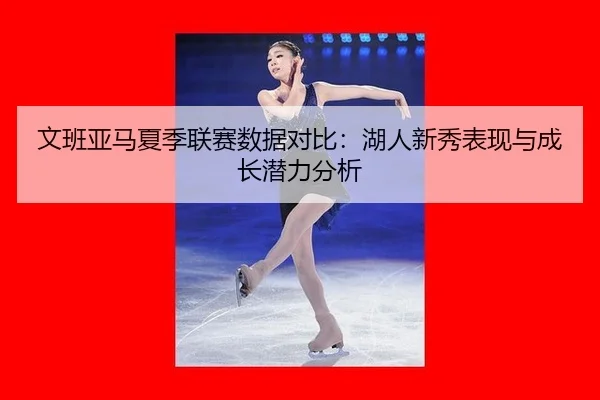 wen-ban-ya-ma-xia-ji-lian-sai-shu-ju-dui-bi-hu-ren-xin-xiu-biao-xian-yu-cheng-zhang-qian-li-fen-xi-3-260.jpg