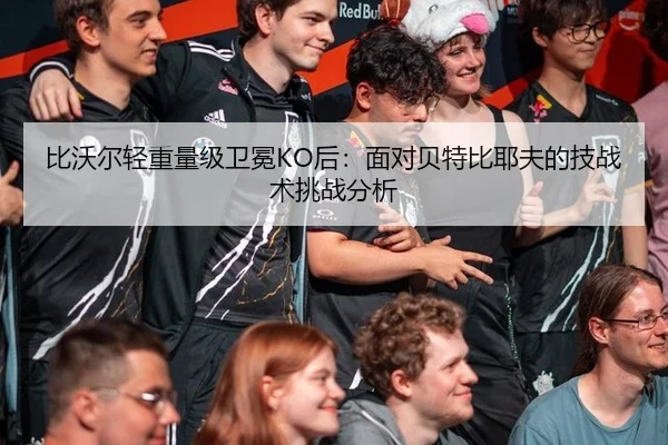 比沃尔轻重量级卫冕KO后：面对贝特比耶夫的技战术挑战分析